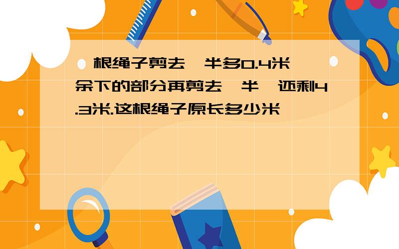 一根绳子剪去一半多0.4米,余下的部分再剪去一半,还剩4.3米.这根绳子原长多少米