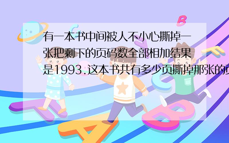 有一本书中间被人不小心撕掉一张把剩下的页码数全部相加结果是1993.这本书共有多少页撕掉那张的页码是什么