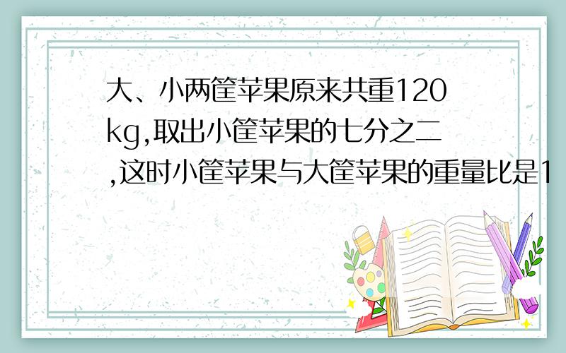 大、小两筐苹果原来共重120kg,取出小筐苹果的七分之二,这时小筐苹果与大筐苹果的重量比是1：3,小筐苹果原来重多少kg?（等解决了给财富.）不然我亏了..你们全错了..正确答案是42...真悲剧