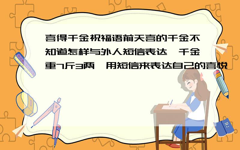 喜得千金祝福语前天喜的千金不知道怎样与外人短信表达,千金重7斤3两,用短信来表达自己的喜悦