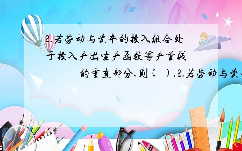 2．若劳动与资本的投入组合处于投入产出生产函数等产量线 　　　的垂直部分,则( ).2．若劳动与资本的投入组合处于投入产出生产函数等产量线的垂直部分,则( d ).A、劳动与资本的边际产量