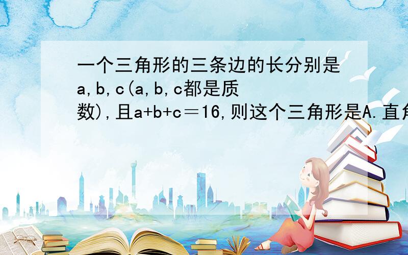 一个三角形的三条边的长分别是a,b,c(a,b,c都是质数),且a+b+c＝16,则这个三角形是A.直角三角形． B.等腰三角形． C.等边三角形． D.直角三角形或等腰三角形．