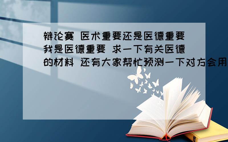 辩论赛 医术重要还是医德重要我是医德重要 求一下有关医德的材料 还有大家帮忙预测一下对方会用什么材料