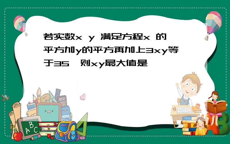 若实数x y 满足方程x 的平方加y的平方再加上3xy等于35,则xy最大值是