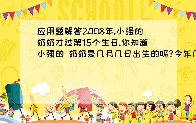 应用题解答2008年,小强的奶奶才过第15个生日.你知道小强的 奶奶是几月几日出生的吗?今年几岁