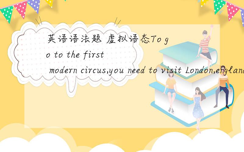 英语语法题 虚拟语态To go to the first modern circus,you need to visit London,england,in 1770.(A) go to the first modern circus,you need to visit(B) have gone to the first modern circus,you needed to want to(C) be going to the first modern ci