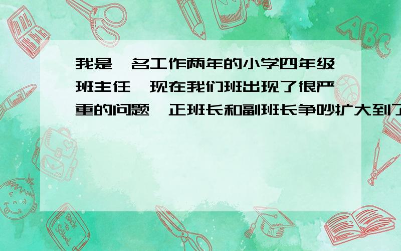 我是一名工作两年的小学四年级班主任,现在我们班出现了很严重的问题,正班长和副班长争吵扩大到了全班争吵刚开始正班长和副班长（都是女生）因为一点小事产生了矛盾,随后矛盾激化,他