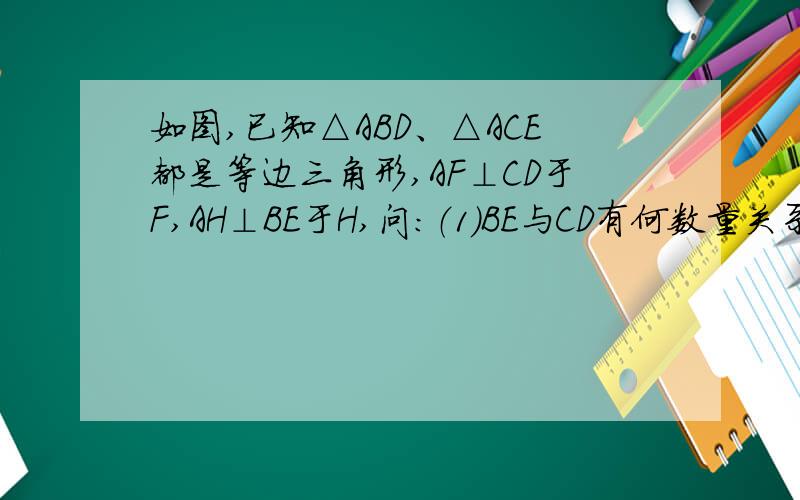 如图,已知△ABD、△ACE都是等边三角形,AF⊥CD于F,AH⊥BE于H,问：（1）BE与CD有何数量关系?为什么?（2）AF,AH有何数量关系?