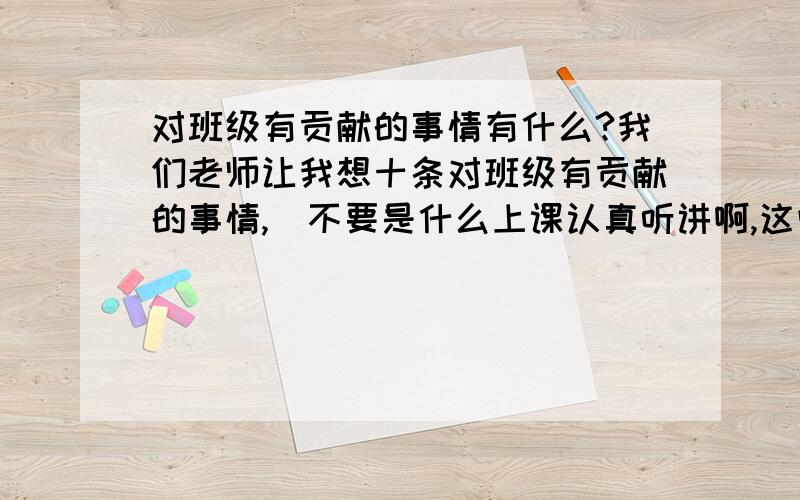 对班级有贡献的事情有什么?我们老师让我想十条对班级有贡献的事情,（不要是什么上课认真听讲啊,这些不实际的.要能做的,而且比较明显的）.急啊啊啊啊!要具体,具体.具体的事情,比如说：