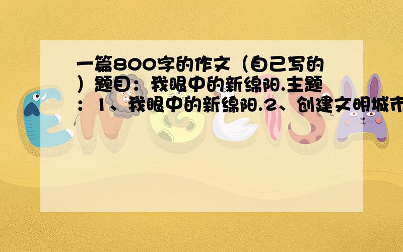 一篇800字的作文（自己写的）题目：我眼中的新绵阳.主题：1、我眼中的新绵阳.2、创建文明城市从我做起.3、感恩自强,争当四好少年.