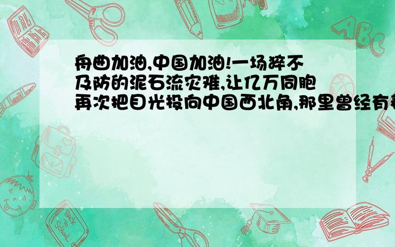 舟曲加油,中国加油!一场猝不及防的泥石流灾难,让亿万同胞再次把目光投向中国西北角,那里曾经有着汶川的悲痛、玉树的哀伤.    甘肃舟曲,这个被称为“陇上桃花源”的地方,顷刻间房倒屋