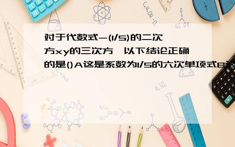 对于代数式-(1/5)的二次方xy的三次方,以下结论正确的是()A这是系数为1/5的六次单项式B这是系数为-1/5的四次单项式 C这是系数为1/25的三次单项式 D这是系数为-1/25的四次单项式