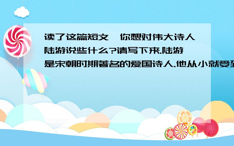 读了这篇短文,你想对伟大诗人陆游说些什么?请写下来.陆游是宋朝时期著名的爱国诗人.他从小就受到了父亲的教育,立下了报国之志.他30岁那年,参加了礼部举行的考试,以优异的成绩获得了第