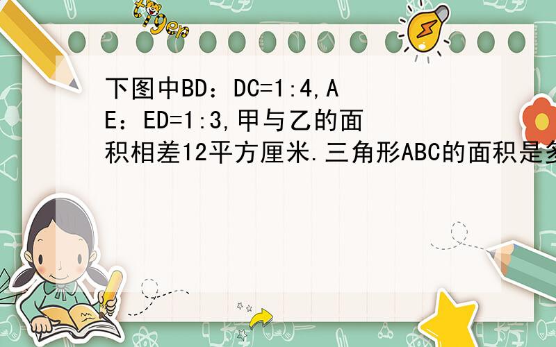 下图中BD：DC=1:4,AE：ED=1:3,甲与乙的面积相差12平方厘米.三角形ABC的面积是多少平方厘米?