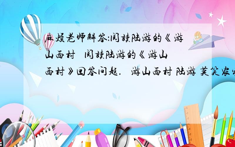 麻烦老师解答：阅读陆游的《游山西村   阅读陆游的《游山西村》回答问题.   游山西村 陆游 莫笑农家腊酒浑,丰年留客足鸡豚.山重水复疑无路,柳暗花明又一村.箫鼓追随春社近,衣冠简朴古