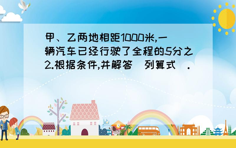 甲、乙两地相距1000米,一辆汽车已经行驶了全程的5分之2.根据条件,并解答（列算式）.