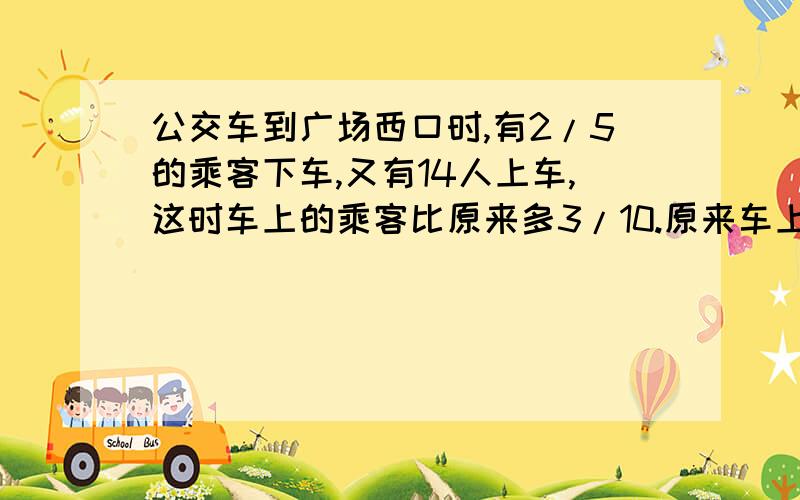 公交车到广场西口时,有2/5的乘客下车,又有14人上车,这时车上的乘客比原来多3/10.原来车上有乘客?