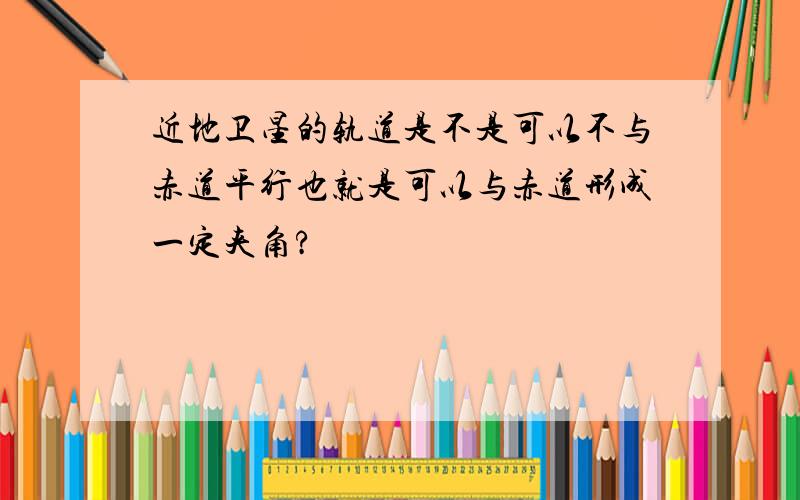 近地卫星的轨道是不是可以不与赤道平行也就是可以与赤道形成一定夹角?