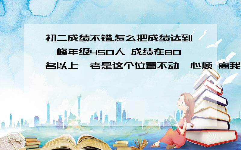 初二成绩不错.怎么把成绩达到巅峰年级450人 成绩在80名以上,老是这个位置不动,心烦 离我理想高中有段距离 成绩怎么能达到顶尖呢