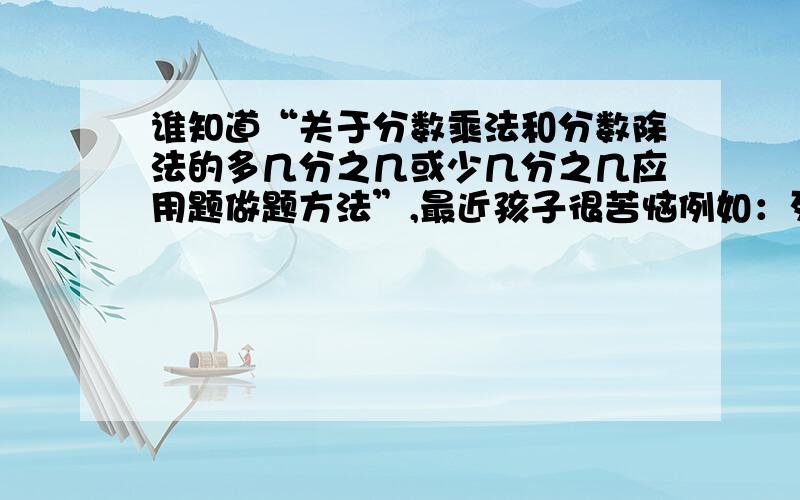 谁知道“关于分数乘法和分数除法的多几分之几或少几分之几应用题做题方法”,最近孩子很苦恼例如：列式为 180乘以（1+1/4);180除以（1+1/4);180乘以（1-1/4);180除以（1-1/4)这一类的分数应用题.