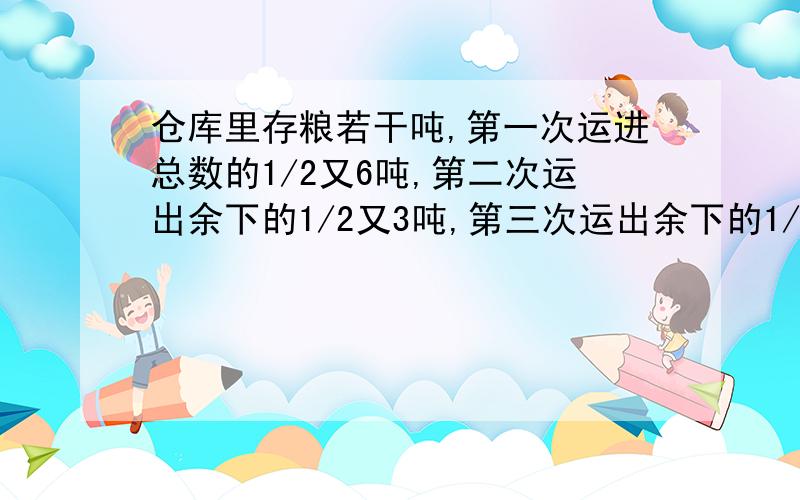 仓库里存粮若干吨,第一次运进总数的1/2又6吨,第二次运出余下的1/2又3吨,第三次运出余下的1/2又5吨,最还剩下12吨.这个仓库原来有粮食多少吨?