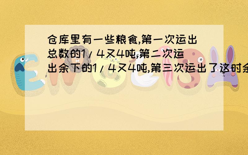 仓库里有一些粮食,第一次运出总数的1/4又4吨,第二次运出余下的1/4又4吨,第三次运出了这时余下的1/4又4吨最后还剩12吨,这个仓库原有粮食多少吨?