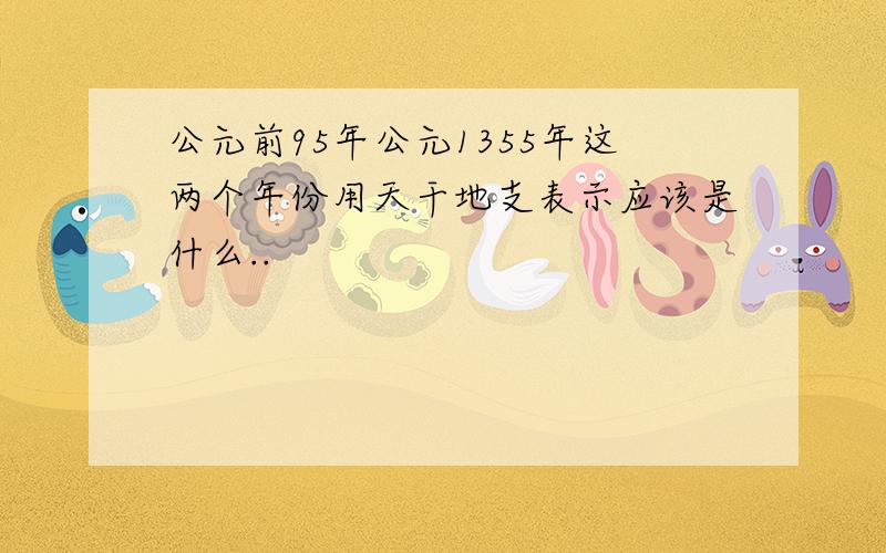 公元前95年公元1355年这两个年份用天干地支表示应该是什么..