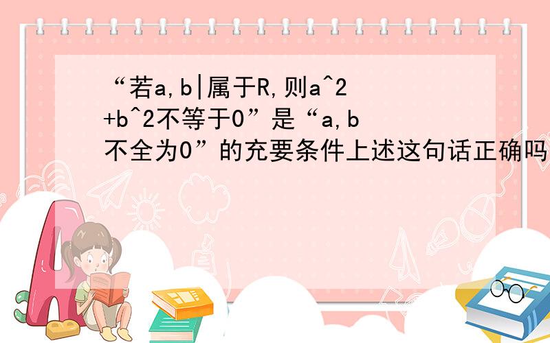 “若a,b|属于R,则a^2+b^2不等于0”是“a,b不全为0”的充要条件上述这句话正确吗