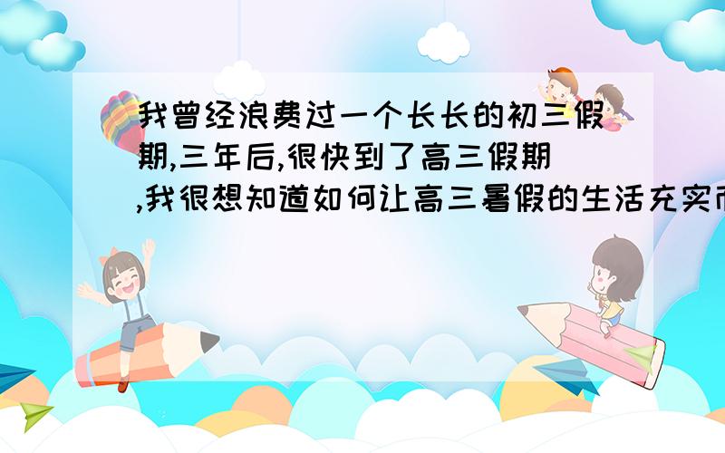 我曾经浪费过一个长长的初三假期,三年后,很快到了高三假期,我很想知道如何让高三暑假的生活充实而有意义?也希望这个问题的答案能帮助那些和我一样将走完高三,走向假期的孩子们.谢谢