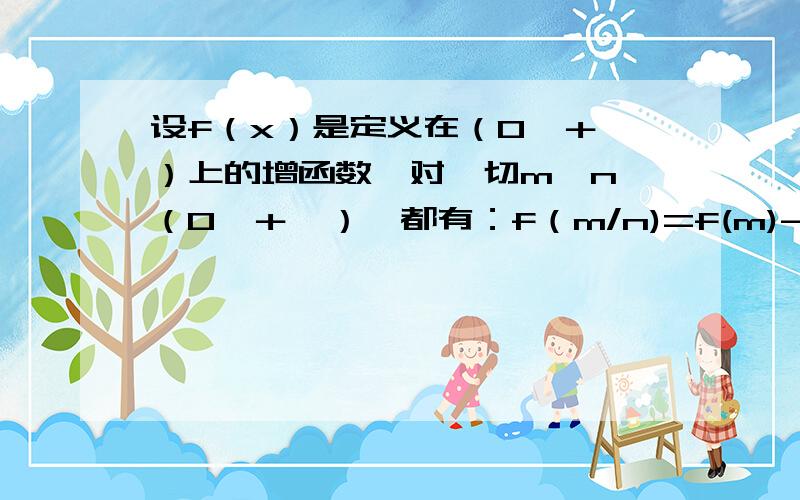 设f（x）是定义在（0,＋∞）上的增函数,对一切m,n∈（0,＋∞）,都有：f（m/n)=f(m)-f(n),且f(4)=1,设f（x）是定义在（0，＋∞）上的增函数，对一切m,n∈（0，＋∞），都有：f（m/n)=f(m)-f(n),且f(4)=1,