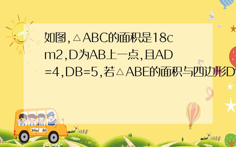 如图,△ABC的面积是18cm2,D为AB上一点,且AD=4,DB=5,若△ABE的面积与四边形DBEF的面积相等,则△ABE的面积为?