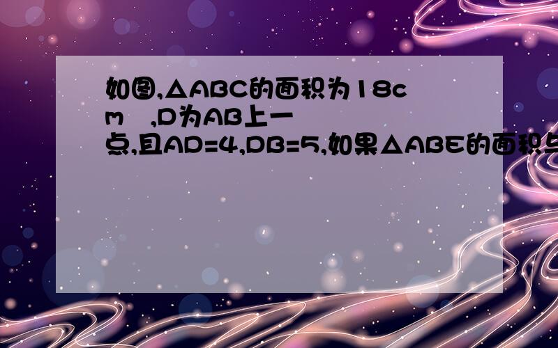 如图,△ABC的面积为18cm²,D为AB上一点,且AD=4,DB=5,如果△ABE的面积与四边形DBEF的面积相等,则△ABE的面积为?