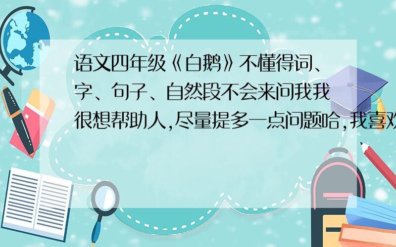 语文四年级《白鹅》不懂得词、字、句子、自然段不会来问我我很想帮助人,尽量提多一点问题哈,我喜欢回答很多人的问题我知道，说我脑残那个，你别想得分