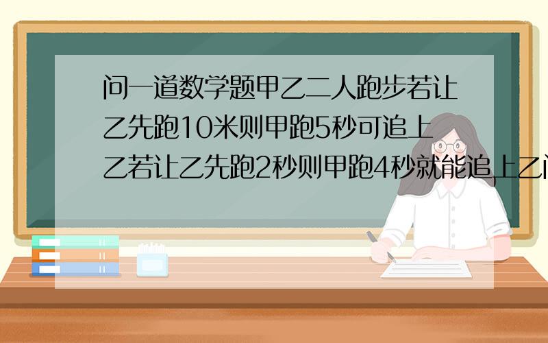 问一道数学题甲乙二人跑步若让乙先跑10米则甲跑5秒可追上乙若让乙先跑2秒则甲跑4秒就能追上乙问的是甲乙二人的速度各是多少要解释对了一定多给分谢谢了