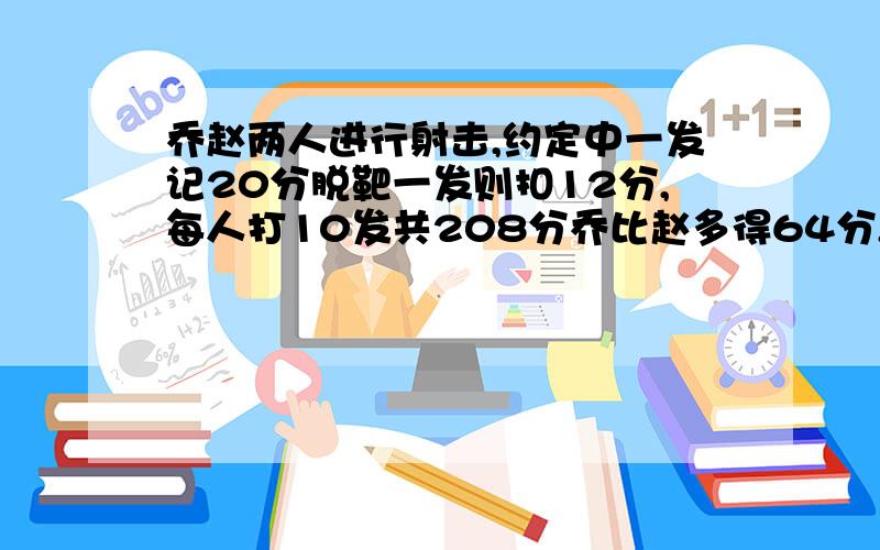 乔赵两人进行射击,约定中一发记20分脱靶一发则扣12分,每人打10发共208分乔比赵多得64分,两人各射中?