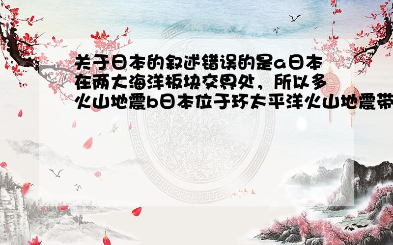 关于日本的叙述错误的是a日本在两大海洋板块交界处，所以多火山地震b日本位于环太平洋火山地震带所以同上c日本有大量活火山d日本火山活动频繁所以地热资源丰富