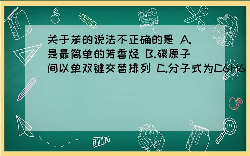 关于苯的说法不正确的是 A.是最简单的芳香烃 B.碳原子间以单双键交替排列 C.分子式为C6H6 D.为平面正六边