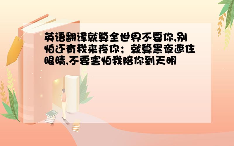 英语翻译就算全世界不要你,别怕还有我来疼你；就算黑夜遮住眼睛,不要害怕我陪你到天明