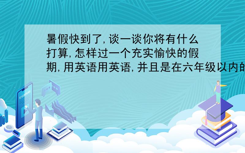 暑假快到了,谈一谈你将有什么打算,怎样过一个充实愉快的假期,用英语用英语,并且是在六年级以内的,不要太多~