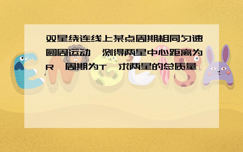 双星绕连线上某点周期相同匀速圆周运动,测得两星中心距离为R,周期为T,求两星的总质量