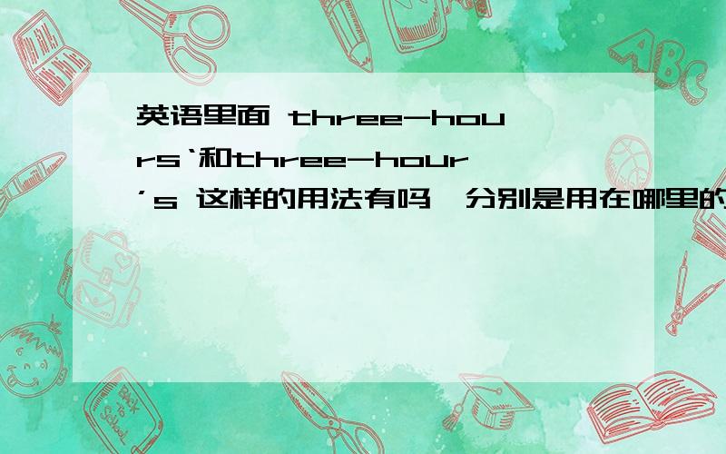 英语里面 three-hours‘和three-hour’s 这样的用法有吗,分别是用在哪里的