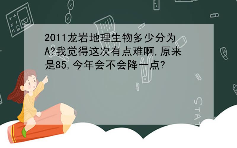 2011龙岩地理生物多少分为A?我觉得这次有点难啊,原来是85,今年会不会降一点?