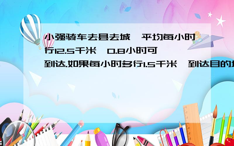 小强骑车去县去城,平均每小时行12.5千米,0.8小时可到达.如果每小时多行1.5千米,到达目的地需要多小时?