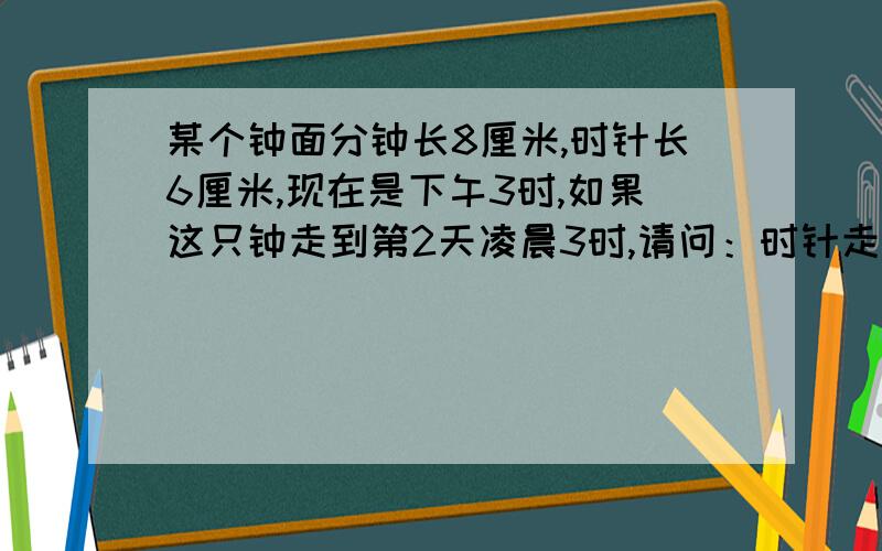 某个钟面分钟长8厘米,时针长6厘米,现在是下午3时,如果这只钟走到第2天凌晨3时,请问：时针走过所覆盖的面积是多少平方厘米?分针针尖走过的距离是多少?