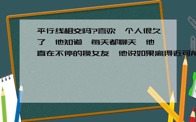 平行线相交吗?喜欢一个人很久了,他知道,每天都聊天,他一直在不停的换女友,他说如果离得近可能会喜欢我,可是离得好远,有一天他说要来看我,估计是有点距离产生美,但是我却很直接得拒绝