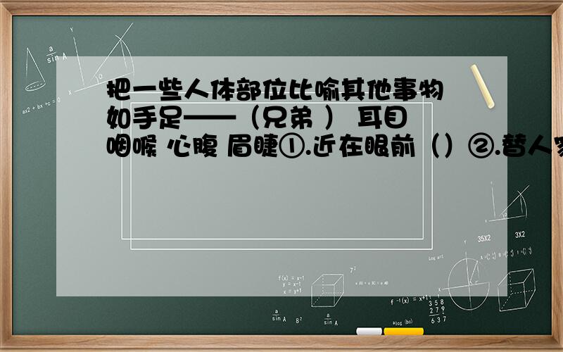 把一些人体部位比喻其他事物 如手足——（兄弟 ） 耳目 咽喉 心腹 眉睫①.近在眼前（）②.替人家刺探消息的人（）③.亲信（）④.极为险恶的交通要道（）