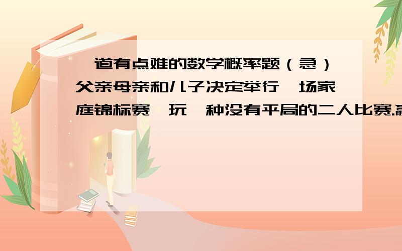 一道有点难的数学概率题（急）父亲母亲和儿子决定举行一场家庭锦标赛,玩一种没有平局的二人比赛.赢者再跟刚才轮空的人玩；首先赢两局（不必是连赢两局）的人赢得整个比赛.由于儿子