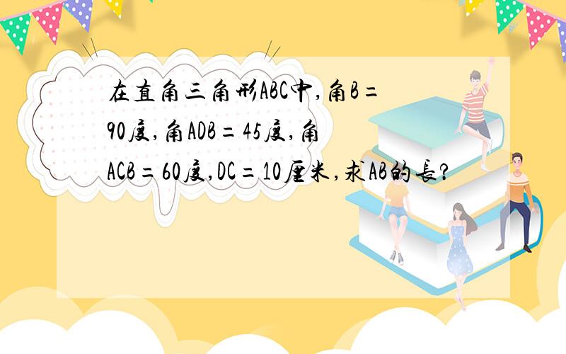 在直角三角形ABC中,角B=90度,角ADB=45度,角ACB=60度,DC=10厘米,求AB的长?