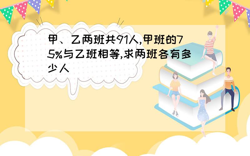 甲、乙两班共91人,甲班的75%与乙班相等,求两班各有多少人