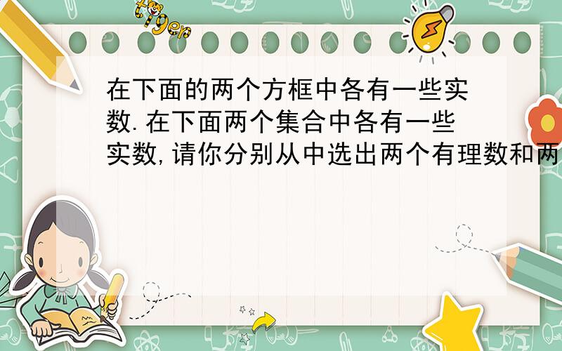 在下面的两个方框中各有一些实数.在下面两个集合中各有一些实数,请你分别从中选出两个有理数和两个无理数在下面两个集合中各有一些实数,请你分别从中选出两个有理数和两个无理数,再